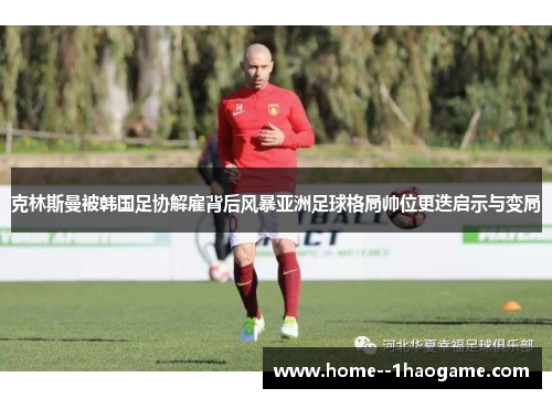 克林斯曼被韩国足协解雇背后风暴亚洲足球格局帅位更迭启示与变局 克林斯曼被韩国足协解雇背后风暴亚洲足球格局帅位更迭启示与变局