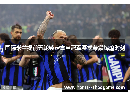 国际米兰提前五轮锁定意甲冠军赛季荣耀辉煌时刻 国际米兰提前五轮锁定意甲冠军赛季荣耀辉煌时刻