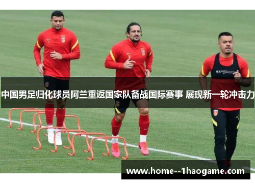 中国男足归化球员阿兰重返国家队备战国际赛事 展现新一轮冲击力
